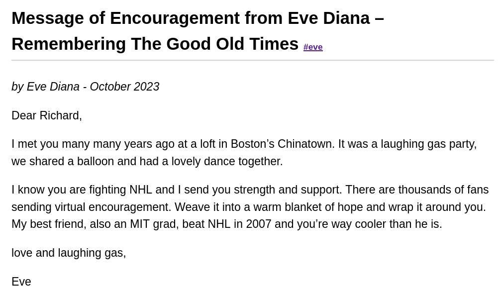 Message of Encouragement from Eve Diana – Remembering The Good Old Times by Eve Diana - October 2023: Dear Richard, I met you many many years ago at a loft in Boston’s Chinatown. It was a laughing gas party, we shared a balloon and had a lovely dance together. I know you are fighting NHL and I send you strength and support. There are thousands of fans sending virtual encouragement. Weave it into a warm blanket of hope and wrap it around you. My best friend, also an MIT grad, beat NHL in 2007 and you’re way cooler than he is. love and laughing gas, Eve