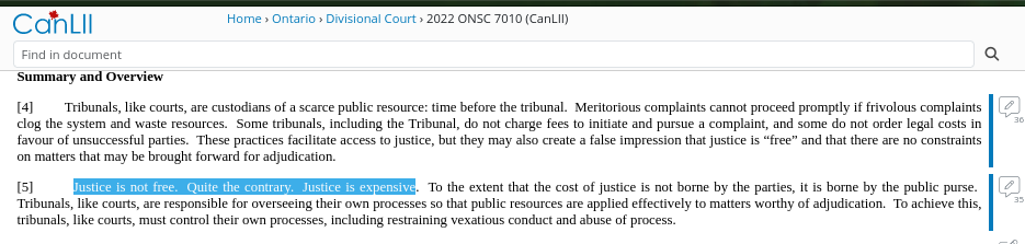 [4] Tribunals, like courts, are custodians of a scarce public resource: time before the tribunal. Meritorious complaints cannot proceed promptly if frivolous complaints clog the system and waste resources. Some tribunals, including the Tribunal, do not charge fees to initiate and pursue a complaint, and some do not order legal costs in favour of unsuccessful parties. These practices facilitate access to justice, but they may also create a false impression that justice is “free” and that there are no constraints on matters that may be brought forward for adjudication. [5] Justice is not free. Quite the contrary. Justice is expensive. To the extent that the cost of justice is not borne by the parties, it is borne by the public purse. Tribunals, like courts, are responsible for overseeing their own processes so that public resources are applied effectively to matters worthy of adjudication. To achieve this, tribunals, like courts, must control their own processes, including restraining vexatious conduct and abuse of process.